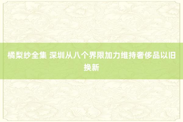 橘梨纱全集 深圳从八个界限加力维持奢侈品以旧换新