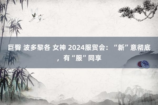 巨臀 波多黎各 女神 2024服贸会：“新”意彻底，有“服”同享