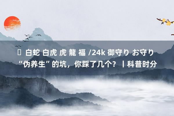 ✨白蛇 白虎 虎 龍 福 /24k 御守り お守り “伪养生”的坑，你踩了几个？丨科普时分