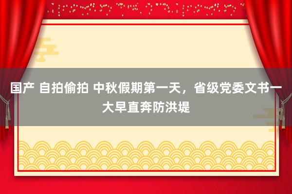 国产 自拍偷拍 中秋假期第一天，省级党委文书一大早直奔防洪堤