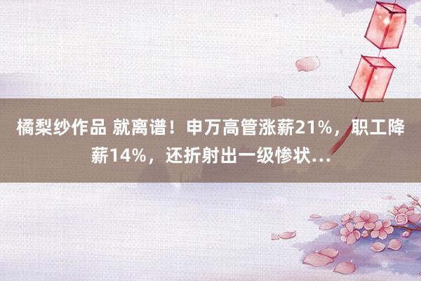 橘梨纱作品 就离谱！申万高管涨薪21%，职工降薪14%，还折射出一级惨状…