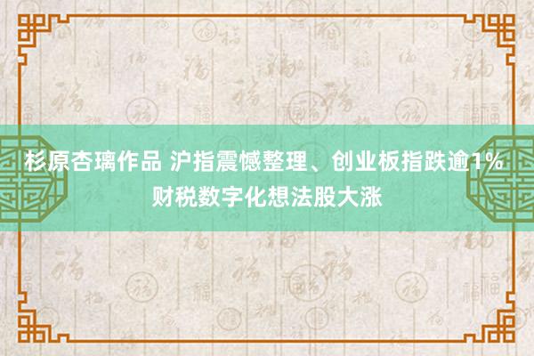 杉原杏璃作品 沪指震憾整理、创业板指跌逾1% 财税数字化想法股大涨