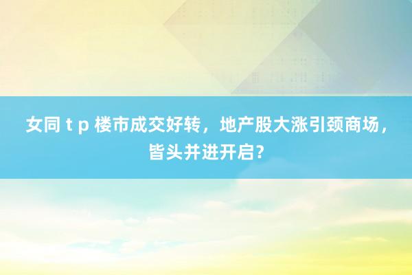 女同 t p 楼市成交好转，地产股大涨引颈商场，皆头并进开启？