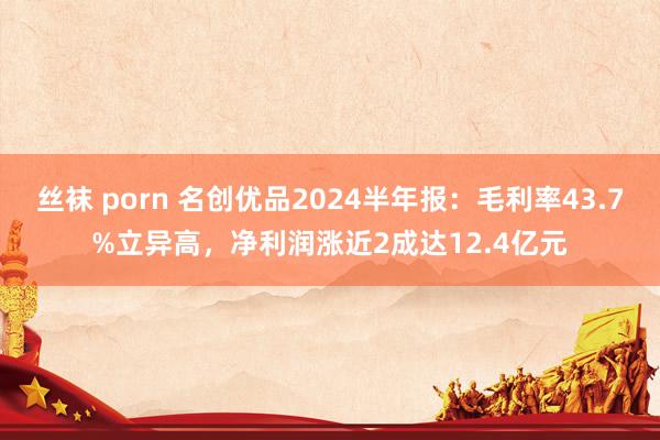 丝袜 porn 名创优品2024半年报：毛利率43.7%立异高，净利润涨近2成达12.4亿元