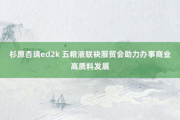 杉原杏璃ed2k 五粮液联袂服贸会助力办事商业高质料发展