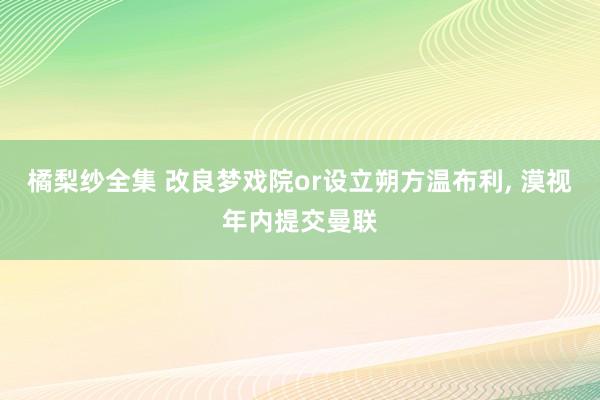 橘梨纱全集 改良梦戏院or设立朔方温布利, 漠视年内提交曼联