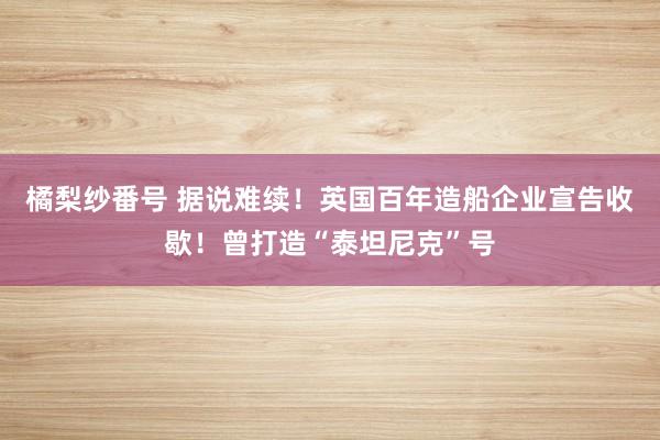 橘梨纱番号 据说难续！英国百年造船企业宣告收歇！曾打造“泰坦尼克”号