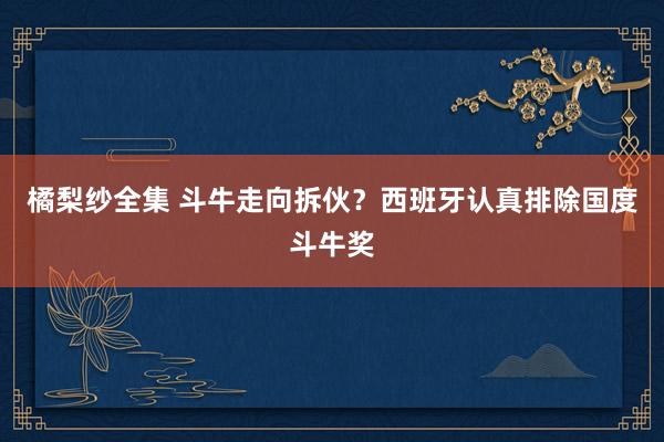 橘梨纱全集 斗牛走向拆伙？西班牙认真排除国度斗牛奖