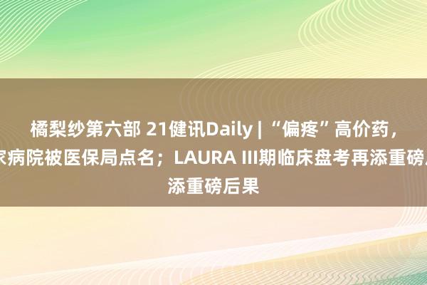 橘梨纱第六部 21健讯Daily | “偏疼”高价药，30家病院被医保局点名；LAURA III期临床盘考再添重磅后果