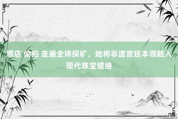 酒店 偷拍 走遍全球探矿，她将非遗宫廷本领融入现代珠宝缱绻