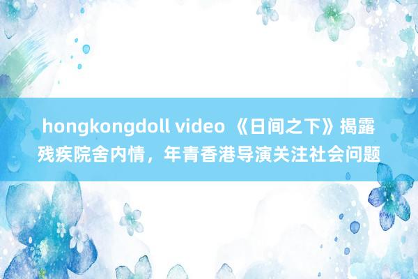 hongkongdoll video 《日间之下》揭露残疾院舍内情，年青香港导演关注社会问题