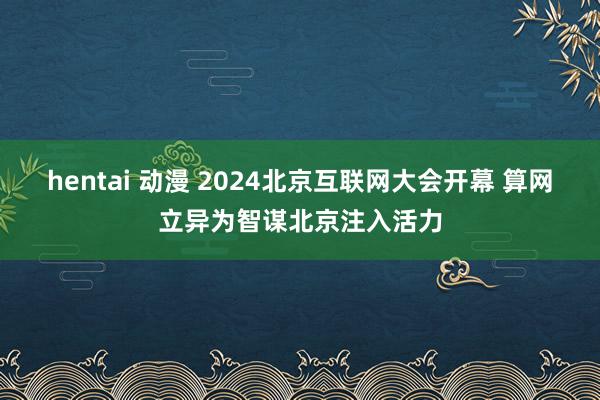 hentai 动漫 2024北京互联网大会开幕 算网立异为智谋北京注入活力