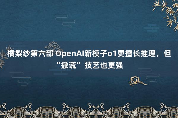 橘梨纱第六部 OpenAI新模子o1更擅长推理，但“撒谎” 技艺也更强