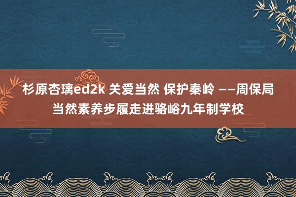 杉原杏璃ed2k 关爱当然 保护秦岭 ——周保局当然素养步履走进骆峪九年制学校