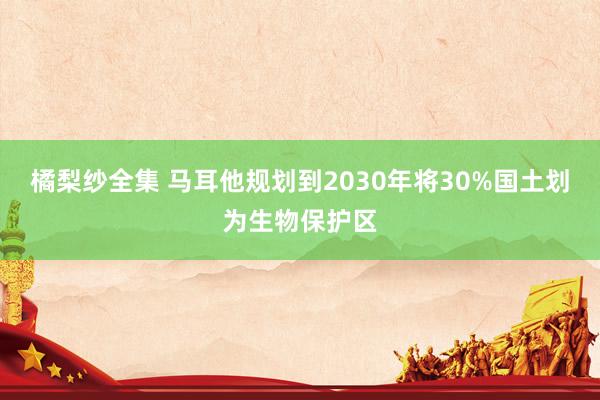 橘梨纱全集 马耳他规划到2030年将30%国土划为生物保护区