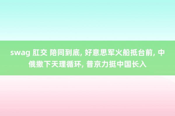 swag 肛交 陪同到底， 好意思军火船抵台前， 中俄撒下天理循环， 普京力挺中国长入