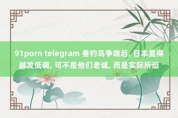 91porn telegram 垂钓岛争端后， 日本显得越发低调， 可不是他们老诚， 而是实际所迫