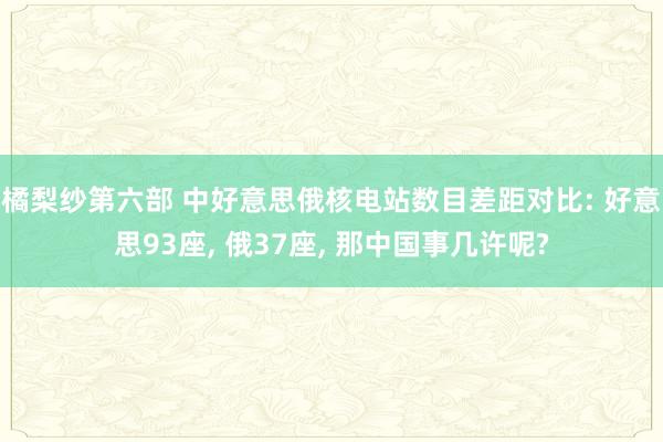 橘梨纱第六部 中好意思俄核电站数目差距对比: 好意思93座， 俄37座， 那中国事几许呢?