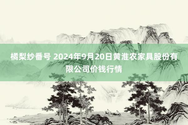 橘梨纱番号 2024年9月20日黄淮农家具股份有限公司价钱行情