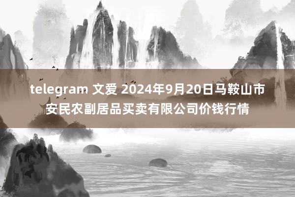 telegram 文爱 2024年9月20日马鞍山市安民农副居品买卖有限公司价钱行情