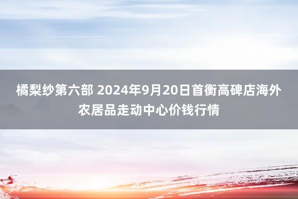 橘梨纱第六部 2024年9月20日首衡高碑店海外农居品走动中心价钱行情