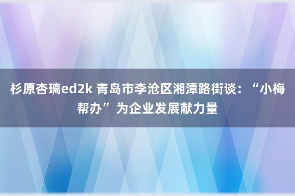 杉原杏璃ed2k 青岛市李沧区湘潭路街谈：“小梅帮办” 为企业发展献力量