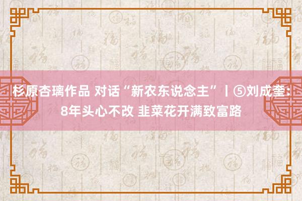 杉原杏璃作品 对话“新农东说念主”丨⑤刘成奎：8年头心不改 韭菜花开满致富路