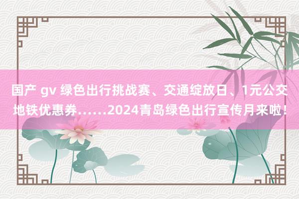 国产 gv 绿色出行挑战赛、交通绽放日、1元公交地铁优惠券……2024青岛绿色出行宣传月来啦！