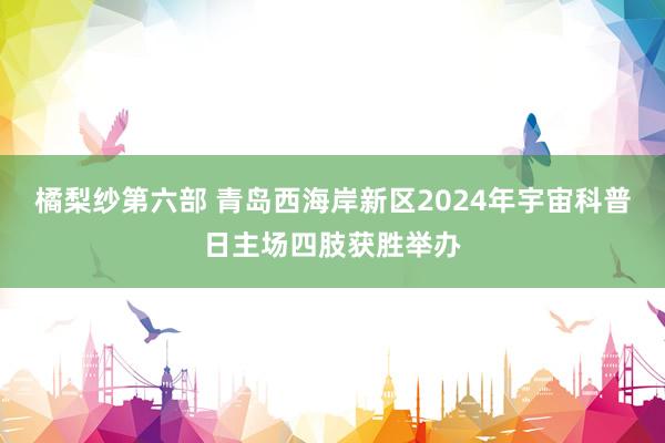 橘梨纱第六部 青岛西海岸新区2024年宇宙科普日主场四肢获胜举办