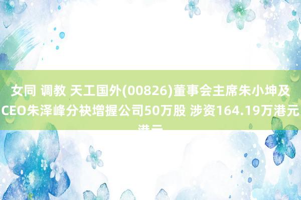 女同 调教 天工国外(00826)董事会主席朱小坤及CEO朱泽峰分袂增握公司50万股 涉资164.19万港元