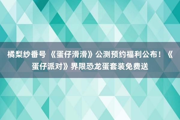 橘梨纱番号 《蛋仔滑滑》公测预约福利公布！《蛋仔派对》界限恐龙蛋套装免费送