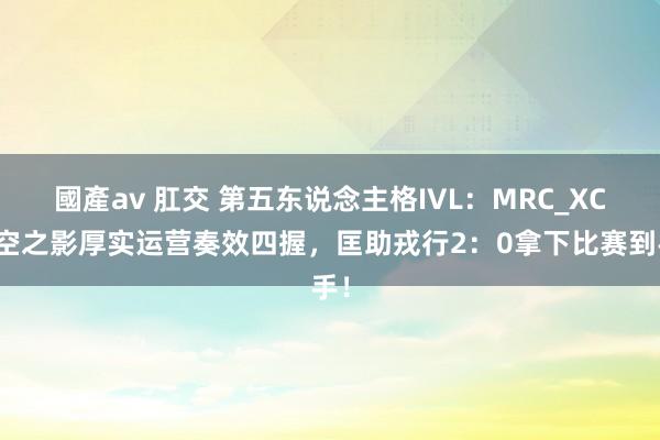 國產av 肛交 第五东说念主格IVL：MRC_XC时空之影厚实运营奏效四握，匡助戎行2：0拿下比赛到手！