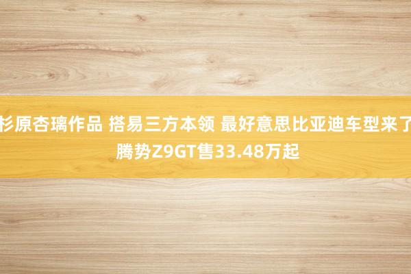 杉原杏璃作品 搭易三方本领 最好意思比亚迪车型来了 腾势Z9GT售33.48万起