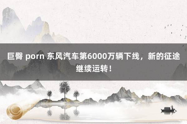 巨臀 porn 东风汽车第6000万辆下线，新的征途继续运转！