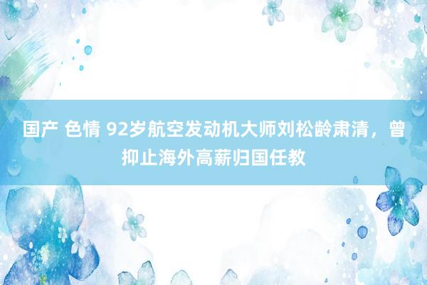 国产 色情 92岁航空发动机大师刘松龄肃清，曾抑止海外高薪归国任教