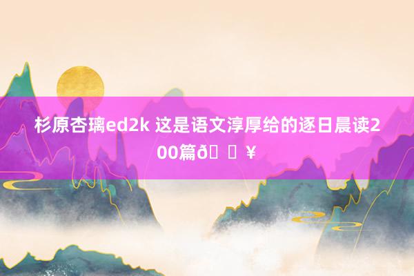 杉原杏璃ed2k 这是语文淳厚给的逐日晨读200篇🔥