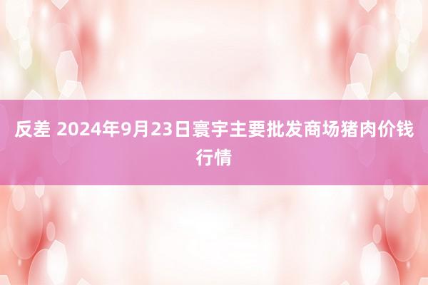 反差 2024年9月23日寰宇主要批发商场猪肉价钱行情