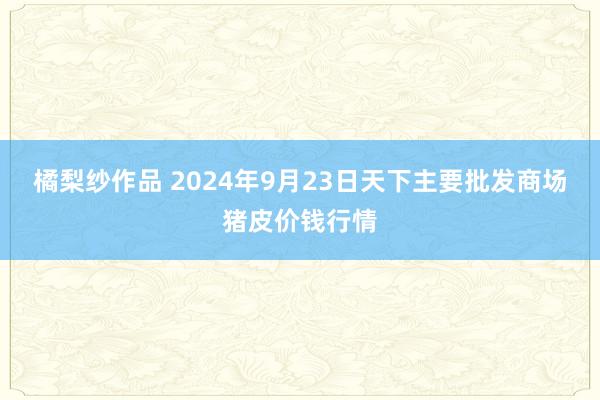 橘梨纱作品 2024年9月23日天下主要批发商场猪皮价钱行情