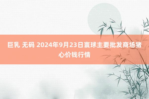 巨乳 无码 2024年9月23日寰球主要批发商场猪心价钱行情