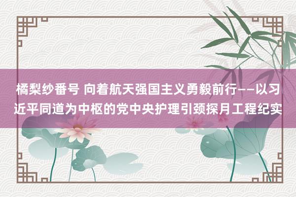 橘梨纱番号 向着航天强国主义勇毅前行——以习近平同道为中枢的党中央护理引颈探月工程纪实