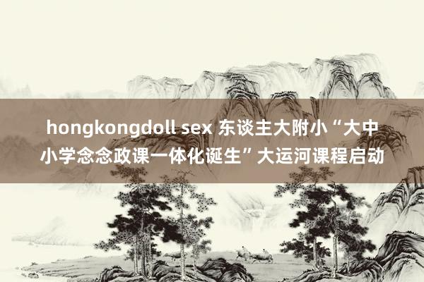 hongkongdoll sex 东谈主大附小“大中小学念念政课一体化诞生”大运河课程启动