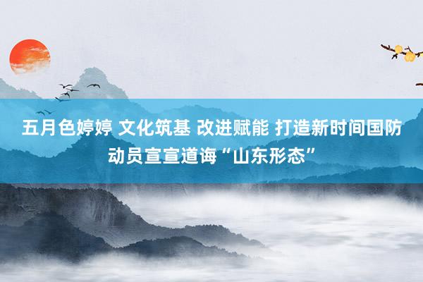 五月色婷婷 文化筑基 改进赋能 打造新时间国防动员宣宣道诲“山东形态”