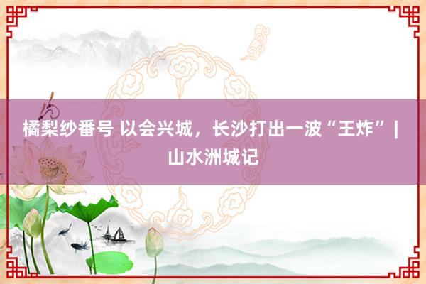 橘梨纱番号 以会兴城，长沙打出一波“王炸” | 山水洲城记