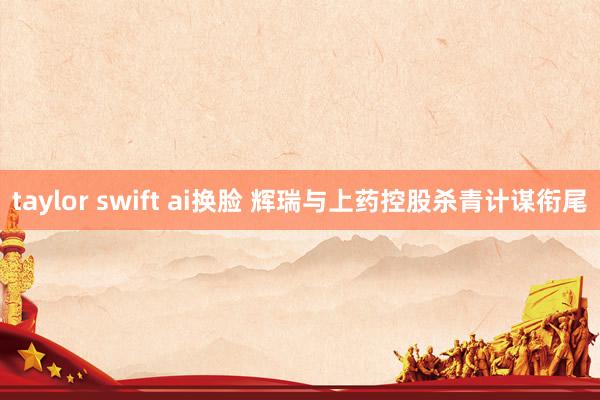 taylor swift ai换脸 辉瑞与上药控股杀青计谋衔尾