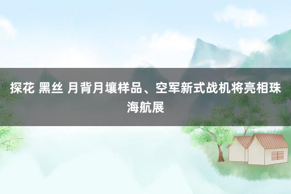 探花 黑丝 月背月壤样品、空军新式战机将亮相珠海航展