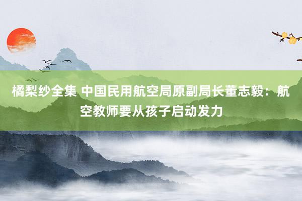 橘梨纱全集 中国民用航空局原副局长董志毅：航空教师要从孩子启动发力