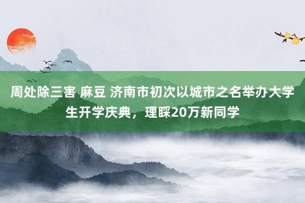 周处除三害 麻豆 济南市初次以城市之名举办大学生开学庆典，理睬20万新同学