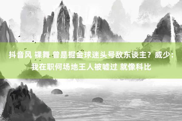 抖音风 裸舞 曾是掘金球迷头号敌东谈主？威少：我在职何场地王人被嘘过 就像科比