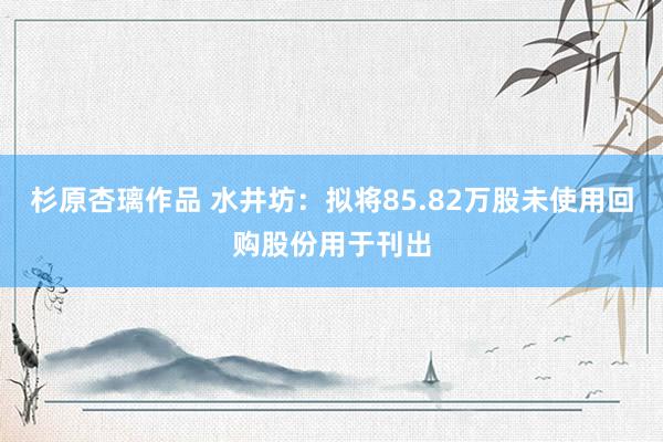 杉原杏璃作品 水井坊：拟将85.82万股未使用回购股份用于刊出