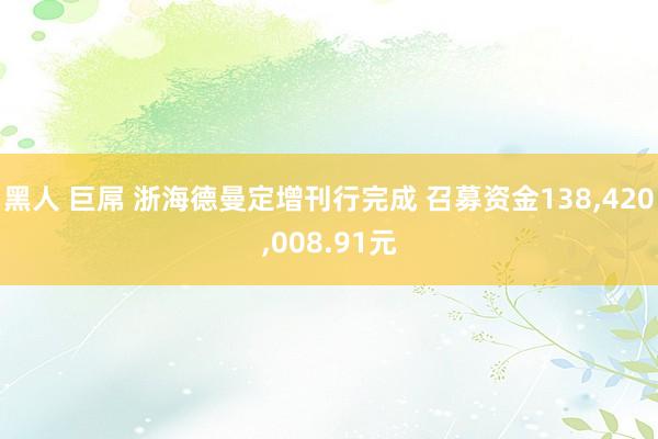 黑人 巨屌 浙海德曼定增刊行完成 召募资金138，420，008.91元